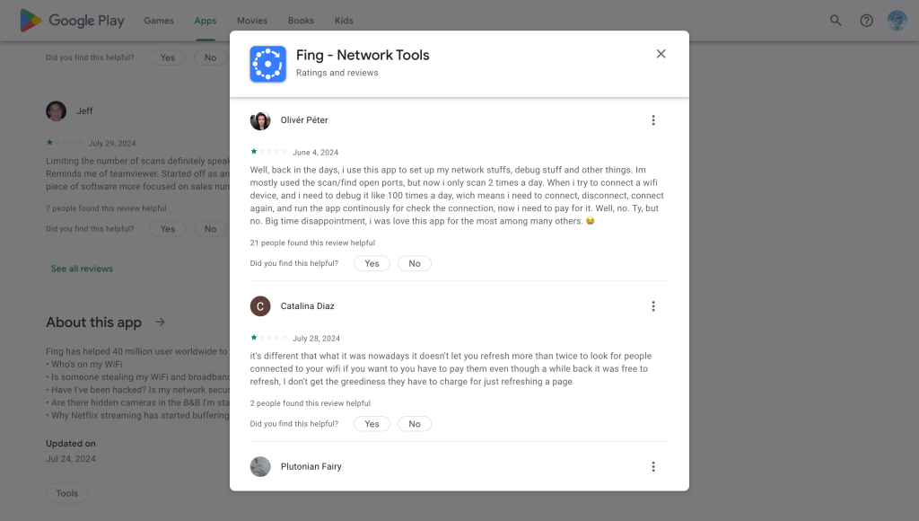 A screenshot of the Google Play Store listing of Fing as of August 10, 2024, showing select bad, 1-star ratings: First Review on June 4, 2024: Well, back in the days, i use this app to set up my network stuffs, debug stuff and other things. Im mostly used the scan/find open ports, but now i only scan 2 times a day. When i try to connect a wifi device, and i need to debug it like 100 times a day, wich means i need to connect, disconnect, connect again, and run the app continously for check the connection, now i need to pay for it. Well, no. Thank you, but no. Big time disappointment, i was love this app for the most among many others. Second Review on July 28, 2024: it's different that what it was nowadays it doesn't let you refresh more than twice to look for people connected to your wifi if you want to you have to pay them even though a while back it was free to refresh, I don't get the greediness they have to charge for just refreshing a page 